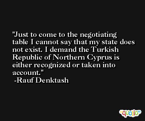 Just to come to the negotiating table I cannot say that my state does not exist. I demand the Turkish Republic of Northern Cyprus is either recognized or taken into account. -Rauf Denktash