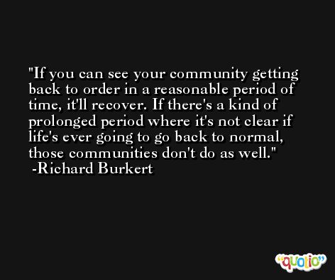 If you can see your community getting back to order in a reasonable period of time, it'll recover. If there's a kind of prolonged period where it's not clear if life's ever going to go back to normal, those communities don't do as well. -Richard Burkert