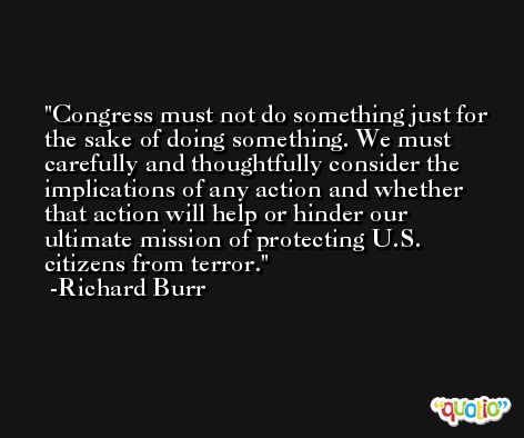 Congress must not do something just for the sake of doing something. We must carefully and thoughtfully consider the implications of any action and whether that action will help or hinder our ultimate mission of protecting U.S. citizens from terror. -Richard Burr