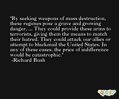 By seeking weapons of mass destruction, these regimes pose a grave and growing danger, ... They could provide these arms to terrorists, giving them the means to match their hatred. They could attack our allies or attempt to blackmail the United States. In any of these cases, the price of indifference would be catastrophic. -Richard Bush