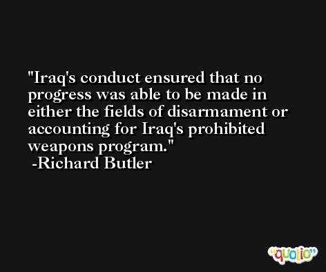 Iraq's conduct ensured that no progress was able to be made in either the fields of disarmament or accounting for Iraq's prohibited weapons program. -Richard Butler