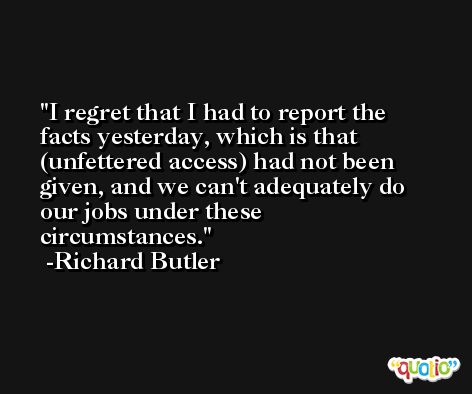 I regret that I had to report the facts yesterday, which is that (unfettered access) had not been given, and we can't adequately do our jobs under these circumstances. -Richard Butler