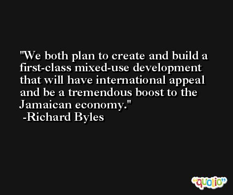 We both plan to create and build a first-class mixed-use development that will have international appeal and be a tremendous boost to the Jamaican economy. -Richard Byles