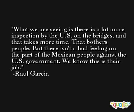 What we are seeing is there is a lot more inspection by the U.S. on the bridges, and that takes more time. That bothers people. But there isn't a bad feeling on the part of the Mexican people against the U.S. government. We know this is their job. -Raul Garcia