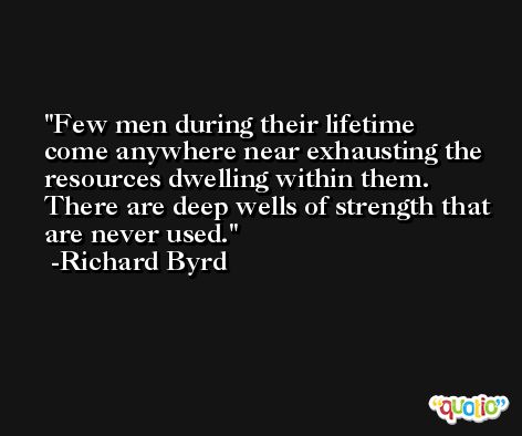 Few men during their lifetime come anywhere near exhausting the resources dwelling within them.  There are deep wells of strength that are never used. -Richard Byrd