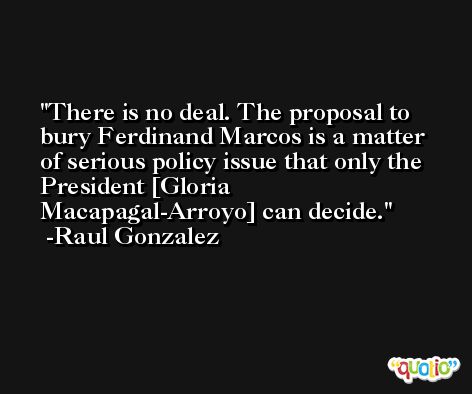 There is no deal. The proposal to bury Ferdinand Marcos is a matter of serious policy issue that only the President [Gloria Macapagal-Arroyo] can decide. -Raul Gonzalez