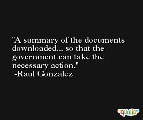 A summary of the documents downloaded... so that the government can take the necessary action. -Raul Gonzalez