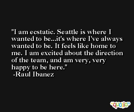I am ecstatic. Seattle is where I wanted to be...it's where I've always wanted to be. It feels like home to me. I am excited about the direction of the team, and am very, very happy to be here. -Raul Ibanez