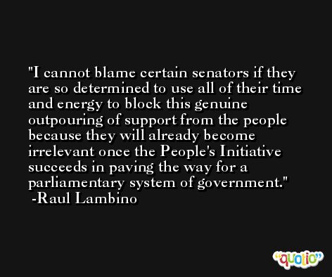 I cannot blame certain senators if they are so determined to use all of their time and energy to block this genuine outpouring of support from the people because they will already become irrelevant once the People's Initiative succeeds in paving the way for a parliamentary system of government. -Raul Lambino