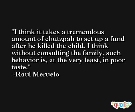 I think it takes a tremendous amount of chutzpah to set up a fund after he killed the child. I think without consulting the family, such behavior is, at the very least, in poor taste. -Raul Meruelo