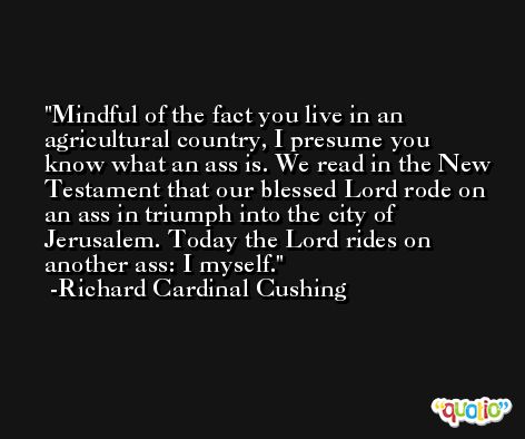 Mindful of the fact you live in an agricultural country, I presume you know what an ass is. We read in the New Testament that our blessed Lord rode on an ass in triumph into the city of Jerusalem. Today the Lord rides on another ass: I myself. -Richard Cardinal Cushing