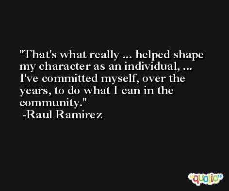 That's what really ... helped shape my character as an individual, ... I've committed myself, over the years, to do what I can in the community. -Raul Ramirez
