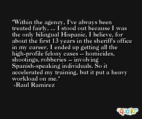 Within the agency, I've always been treated fairly, ... I stood out because I was the only bilingual Hispanic, I believe, for about the first 13 years in the sheriff's office in my career. I ended up getting all the high-profile felony cases -- homicides, shootings, robberies -- involving Spanish-speaking individuals. So it accelerated my training, but it put a heavy workload on me. -Raul Ramirez