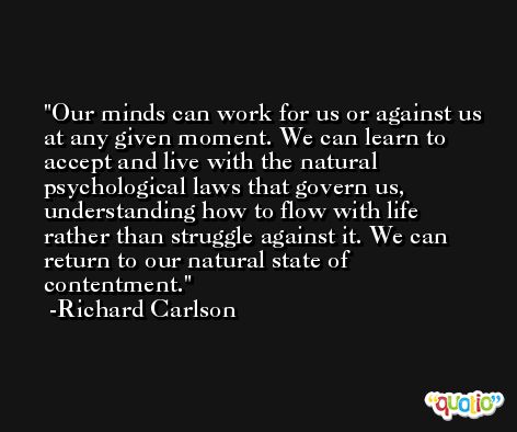Our minds can work for us or against us at any given moment. We can learn to accept and live with the natural psychological laws that govern us, understanding how to flow with life rather than struggle against it. We can return to our natural state of contentment. -Richard Carlson