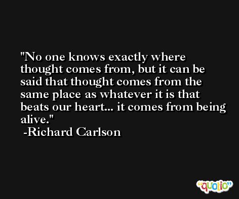 No one knows exactly where thought comes from, but it can be said that thought comes from the same place as whatever it is that beats our heart... it comes from being alive. -Richard Carlson