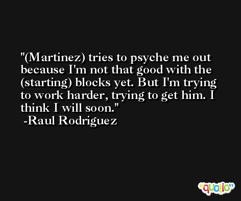 (Martinez) tries to psyche me out because I'm not that good with the (starting) blocks yet. But I'm trying to work harder, trying to get him. I think I will soon. -Raul Rodriguez