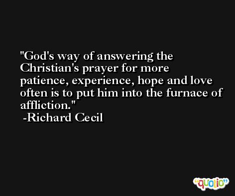 God's way of answering the Christian's prayer for more patience, experience, hope and love often is to put him into the furnace of affliction. -Richard Cecil
