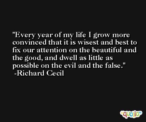 Every year of my life I grow more convinced that it is wisest and best to fix our attention on the beautiful and the good, and dwell as little as possible on the evil and the false. -Richard Cecil