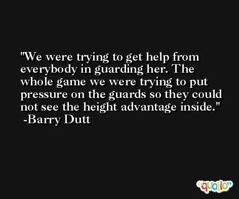 We were trying to get help from everybody in guarding her. The whole game we were trying to put pressure on the guards so they could not see the height advantage inside. -Barry Dutt