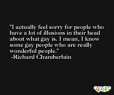 I actually feel sorry for people who have a lot of illusions in their head about what gay is. I mean, I know some gay people who are really wonderful people. -Richard Chamberlain