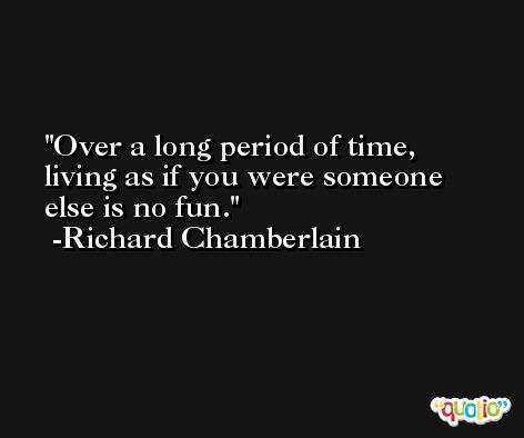 Over a long period of time, living as if you were someone else is no fun. -Richard Chamberlain