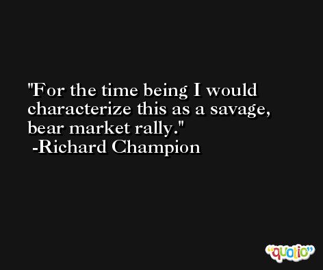 For the time being I would characterize this as a savage, bear market rally. -Richard Champion