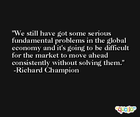 We still have got some serious fundamental problems in the global economy and it's going to be difficult for the market to move ahead consistently without solving them. -Richard Champion