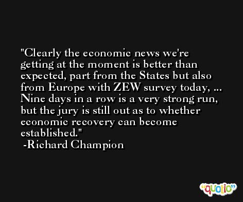 Clearly the economic news we're getting at the moment is better than expected, part from the States but also from Europe with ZEW survey today, ... Nine days in a row is a very strong run, but the jury is still out as to whether economic recovery can become established. -Richard Champion