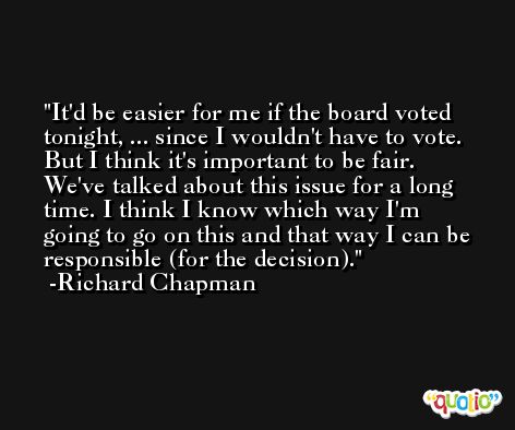 It'd be easier for me if the board voted tonight, ... since I wouldn't have to vote. But I think it's important to be fair. We've talked about this issue for a long time. I think I know which way I'm going to go on this and that way I can be responsible (for the decision). -Richard Chapman