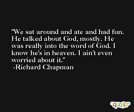 We sat around and ate and had fun. He talked about God, mostly. He was really into the word of God. I know he's in heaven. I ain't even worried about it. -Richard Chapman