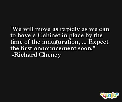 We will move as rapidly as we can to have a Cabinet in place by the time of the inauguration, ... Expect the first announcement soon. -Richard Cheney