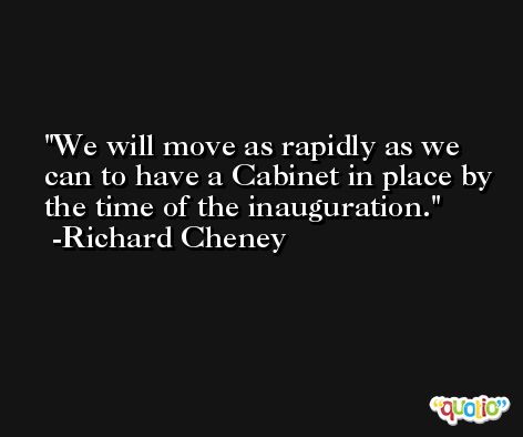 We will move as rapidly as we can to have a Cabinet in place by the time of the inauguration. -Richard Cheney