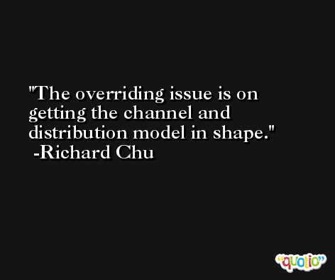 The overriding issue is on getting the channel and distribution model in shape. -Richard Chu
