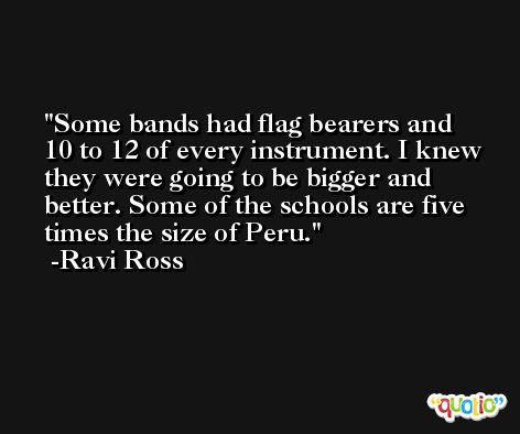 Some bands had flag bearers and 10 to 12 of every instrument. I knew they were going to be bigger and better. Some of the schools are five times the size of Peru. -Ravi Ross