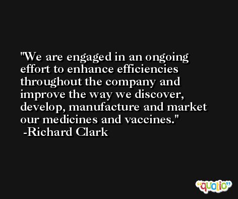 We are engaged in an ongoing effort to enhance efficiencies throughout the company and improve the way we discover, develop, manufacture and market our medicines and vaccines. -Richard Clark