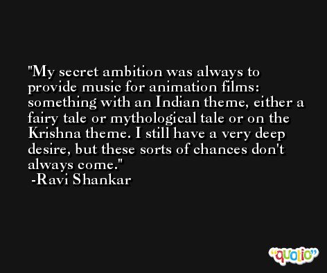 My secret ambition was always to provide music for animation films: something with an Indian theme, either a fairy tale or mythological tale or on the Krishna theme. I still have a very deep desire, but these sorts of chances don't always come. -Ravi Shankar