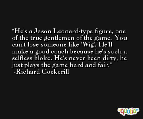 He's a Jason Leonard-type figure, one of the true gentlemen of the game. You can't lose someone like 'Wig'. He'll make a good coach because he's such a selfless bloke. He's never been dirty, he just plays the game hard and fair. -Richard Cockerill