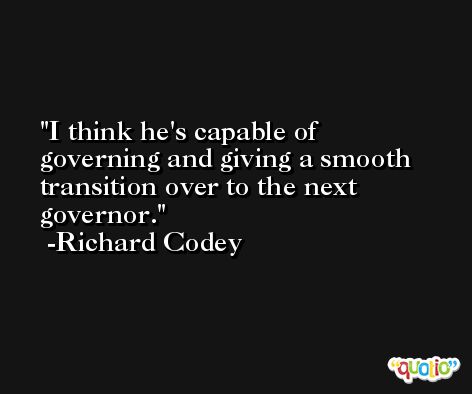 I think he's capable of governing and giving a smooth transition over to the next governor. -Richard Codey