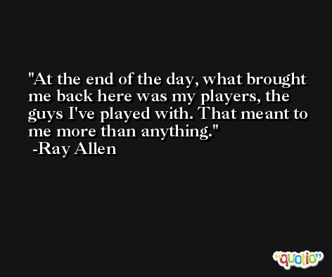 At the end of the day, what brought me back here was my players, the guys I've played with. That meant to me more than anything. -Ray Allen