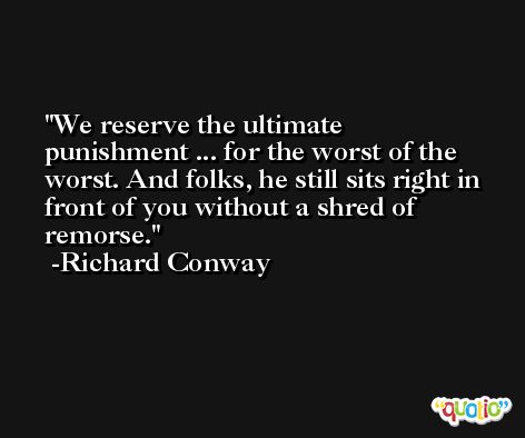 We reserve the ultimate punishment ... for the worst of the worst. And folks, he still sits right in front of you without a shred of remorse. -Richard Conway