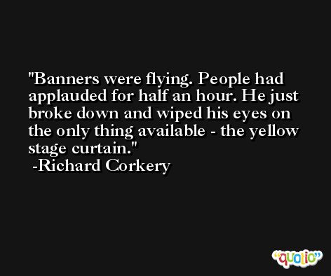 Banners were flying. People had applauded for half an hour. He just broke down and wiped his eyes on the only thing available - the yellow stage curtain. -Richard Corkery