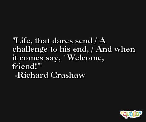 Life, that dares send / A challenge to his end, / And when it comes say, `Welcome, friend!' -Richard Crashaw