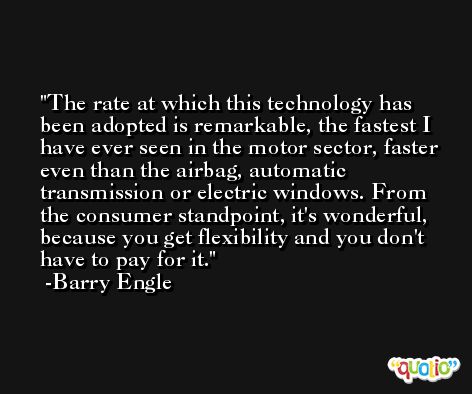 The rate at which this technology has been adopted is remarkable, the fastest I have ever seen in the motor sector, faster even than the airbag, automatic transmission or electric windows. From the consumer standpoint, it's wonderful, because you get flexibility and you don't have to pay for it. -Barry Engle