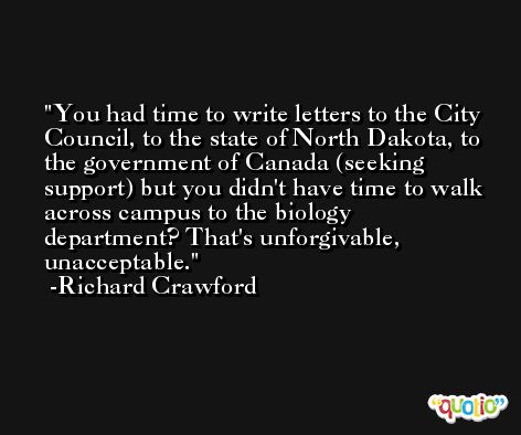 You had time to write letters to the City Council, to the state of North Dakota, to the government of Canada (seeking support) but you didn't have time to walk across campus to the biology department? That's unforgivable, unacceptable. -Richard Crawford