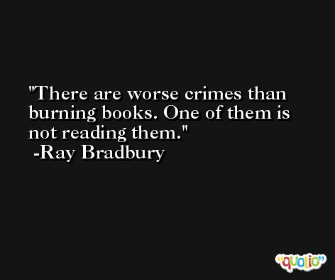 There are worse crimes than burning books. One of them is not reading them. -Ray Bradbury