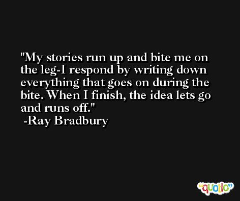My stories run up and bite me on the leg-I respond by writing down everything that goes on during the bite. When I finish, the idea lets go and runs off. -Ray Bradbury