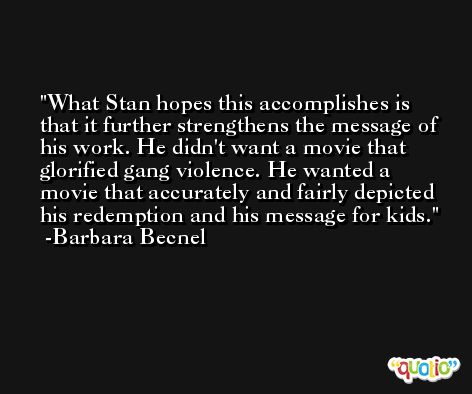 What Stan hopes this accomplishes is that it further strengthens the message of his work. He didn't want a movie that glorified gang violence. He wanted a movie that accurately and fairly depicted his redemption and his message for kids. -Barbara Becnel
