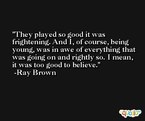 They played so good it was frightening. And I, of course, being young, was in awe of everything that was going on and rightly so. I mean, it was too good to believe. -Ray Brown