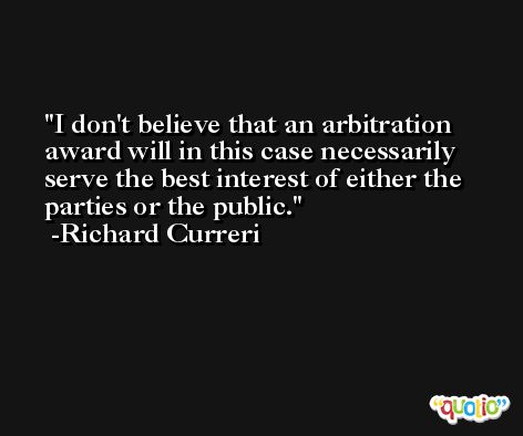 I don't believe that an arbitration award will in this case necessarily serve the best interest of either the parties or the public. -Richard Curreri