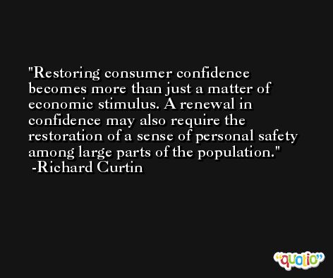 Restoring consumer confidence becomes more than just a matter of economic stimulus. A renewal in confidence may also require the restoration of a sense of personal safety among large parts of the population. -Richard Curtin
